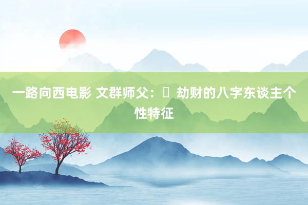 一路向西电影 文群师父：​劫财的八字东谈主个性特征