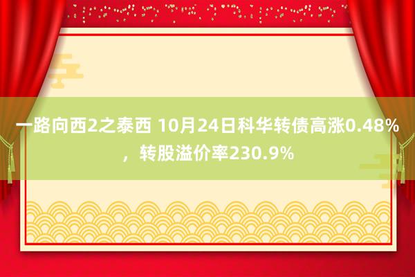 一路向西2之泰西 10月24日科华转债高涨0.48%，转股溢价率230.9%