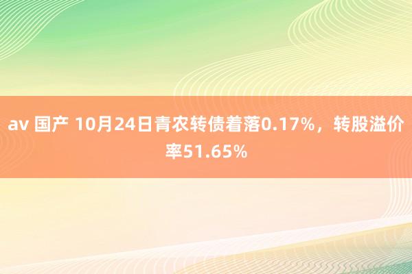 av 国产 10月24日青农转债着落0.17%，转股溢价率51.65%