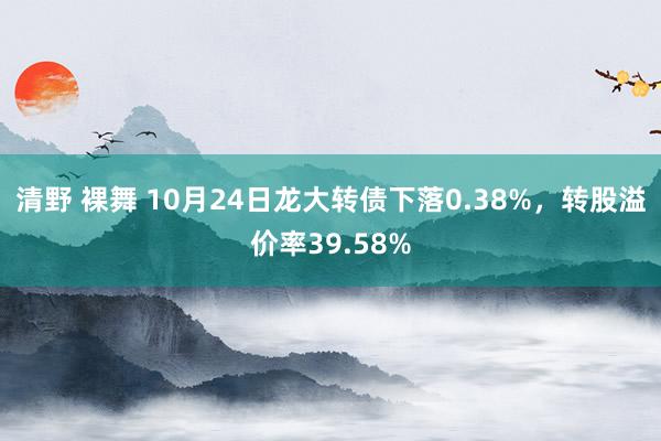 清野 裸舞 10月24日龙大转债下落0.38%，转股溢价率39.58%