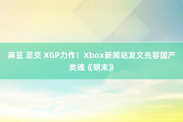 麻豆 足交 XGP力作！Xbox新闻站发文先容国产类魂《明末》