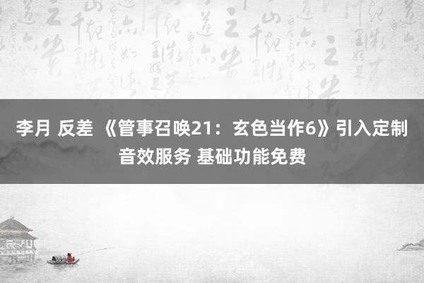 李月 反差 《管事召唤21：玄色当作6》引入定制音效服务 基础功能免费