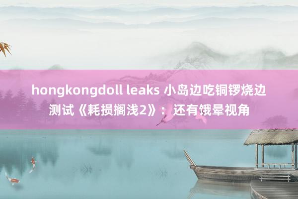 hongkongdoll leaks 小岛边吃铜锣烧边测试《耗损搁浅2》：还有饿晕视角