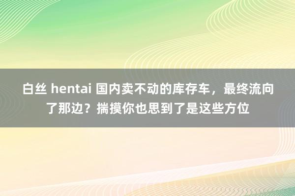 白丝 hentai 国内卖不动的库存车，最终流向了那边？揣摸你也思到了是这些方位