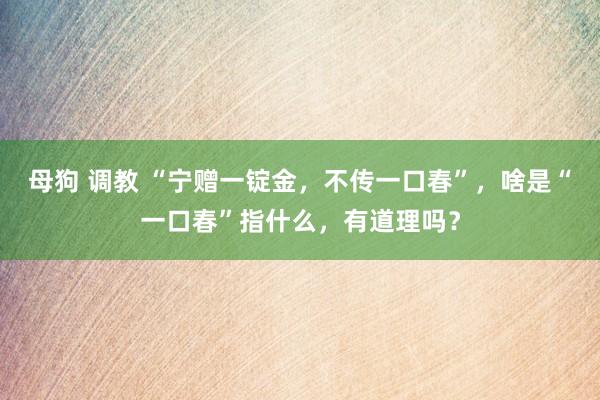 母狗 调教 “宁赠一锭金，不传一口春”，啥是“一口春”指什么，有道理吗？