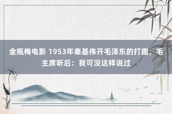 金瓶梅电影 1953年秦基伟开毛泽东的打趣，毛主席听后：我可没这样说过