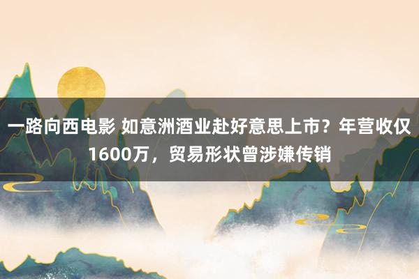 一路向西电影 如意洲酒业赴好意思上市？年营收仅1600万，贸易形状曾涉嫌传销