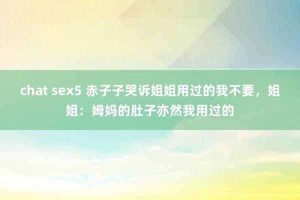 chat sex5 赤子子哭诉姐姐用过的我不要，姐姐：姆妈的肚子亦然我用过的