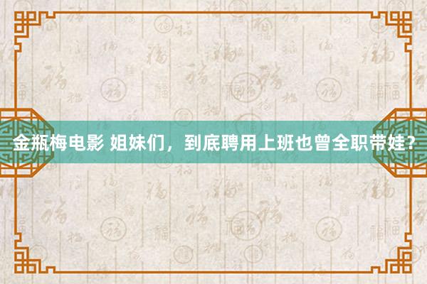 金瓶梅电影 姐妹们，到底聘用上班也曾全职带娃？