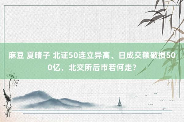 麻豆 夏晴子 北证50连立异高、日成交额破损500亿，北交所后市若何走？