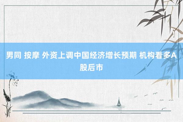 男同 按摩 外资上调中国经济增长预期 机构看多A股后市