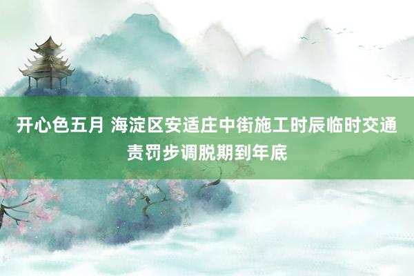 开心色五月 海淀区安适庄中街施工时辰临时交通责罚步调脱期到年底