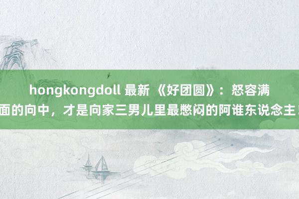 hongkongdoll 最新 《好团圆》：怒容满面的向中，才是向家三男儿里最憋闷的阿谁东说念主！