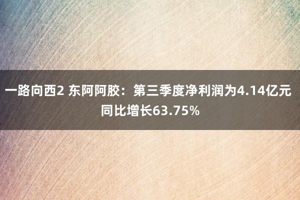 一路向西2 东阿阿胶：第三季度净利润为4.14亿元 同比增长63.75%