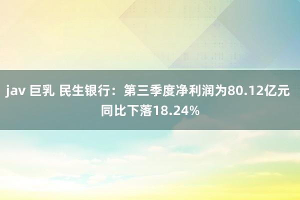 jav 巨乳 民生银行：第三季度净利润为80.12亿元 同比下落18.24%