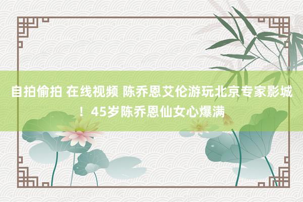 自拍偷拍 在线视频 陈乔恩艾伦游玩北京专家影城！45岁陈乔恩仙女心爆满