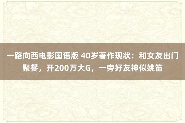 一路向西电影国语版 40岁著作现状：和女友出门聚餐，开200万大G，一旁好友神似姚笛