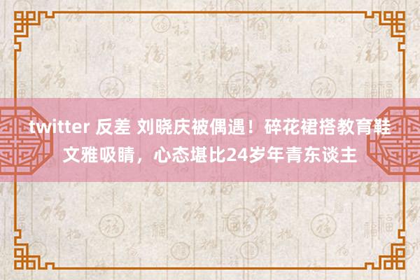 twitter 反差 刘晓庆被偶遇！碎花裙搭教育鞋文雅吸睛，心态堪比24岁年青东谈主