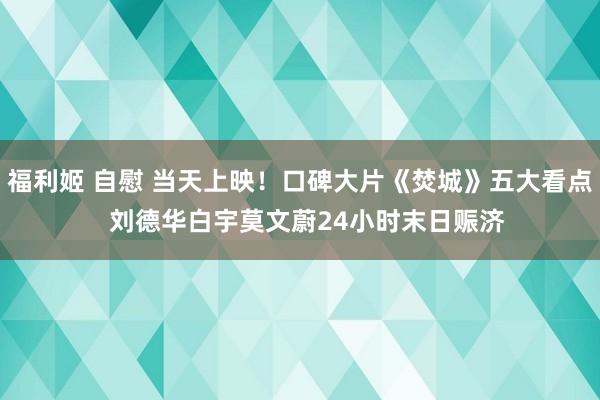 福利姬 自慰 当天上映！口碑大片《焚城》五大看点  刘德华白宇莫文蔚24小时末日赈济