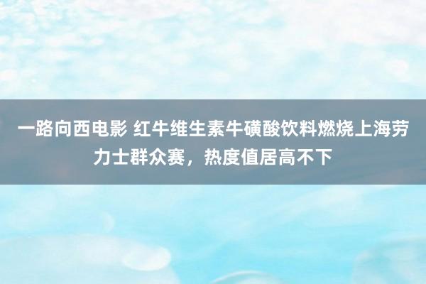 一路向西电影 红牛维生素牛磺酸饮料燃烧上海劳力士群众赛，热度值居高不下