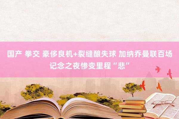 国产 拳交 豪侈良机+裂缝酿失球 加纳乔曼联百场记念之夜惨变里程“悲”