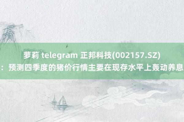 萝莉 telegram 正邦科技(002157.SZ)：预测四季度的猪价行情主要在现存水平上轰动养息