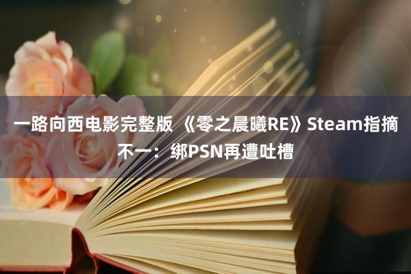 一路向西电影完整版 《零之晨曦RE》Steam指摘不一：绑PSN再遭吐槽