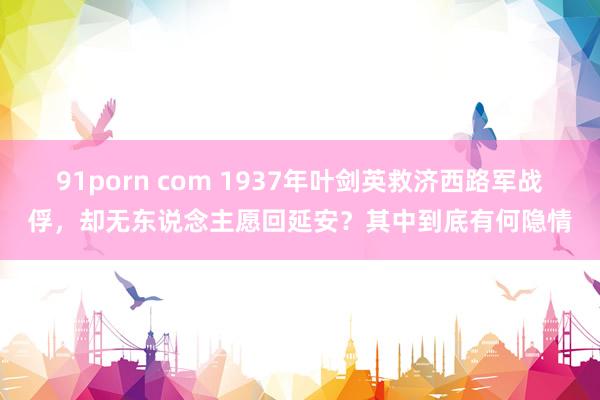 91porn com 1937年叶剑英救济西路军战俘，却无东说念主愿回延安？其中到底有何隐情