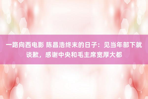 一路向西电影 陈昌浩终末的日子：见当年部下就谈歉，感谢中央和毛主席宽厚大都