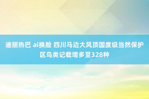 迪丽热巴 ai换脸 四川马边大风顶国度级当然保护区鸟类记载增多至328种