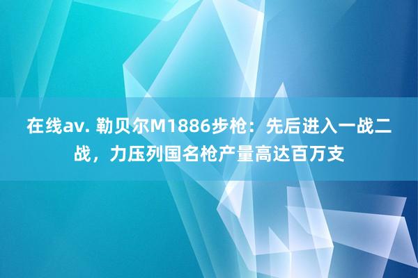 在线av. 勒贝尔M1886步枪：先后进入一战二战，力压列国名枪产量高达百万支