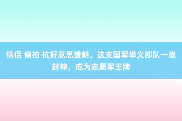 情侣 偷拍 抗好意思援朝，这支国军举义部队一战封神，成为志愿军王牌