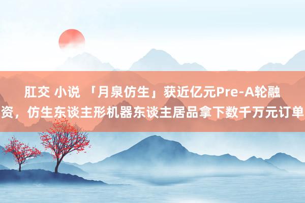 肛交 小说 「月泉仿生」获近亿元Pre-A轮融资，仿生东谈主形机器东谈主居品拿下数千万元订单