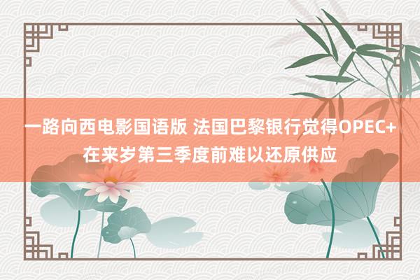 一路向西电影国语版 法国巴黎银行觉得OPEC+在来岁第三季度前难以还原供应