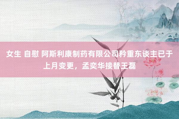 女生 自慰 阿斯利康制药有限公司矜重东谈主已于上月变更，孟奕华接替王磊