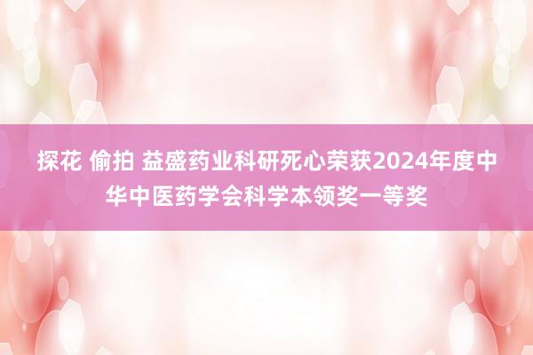 探花 偷拍 益盛药业科研死心荣获2024年度中华中医药学会科学本领奖一等奖