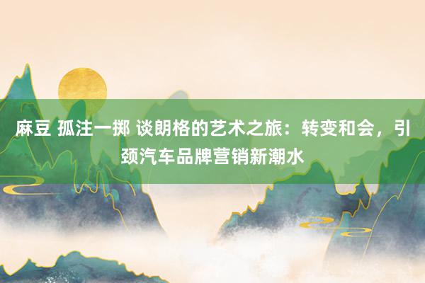 麻豆 孤注一掷 谈朗格的艺术之旅：转变和会，引颈汽车品牌营销新潮水