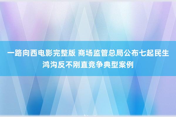 一路向西电影完整版 商场监管总局公布七起民生鸿沟反不刚直竞争典型案例