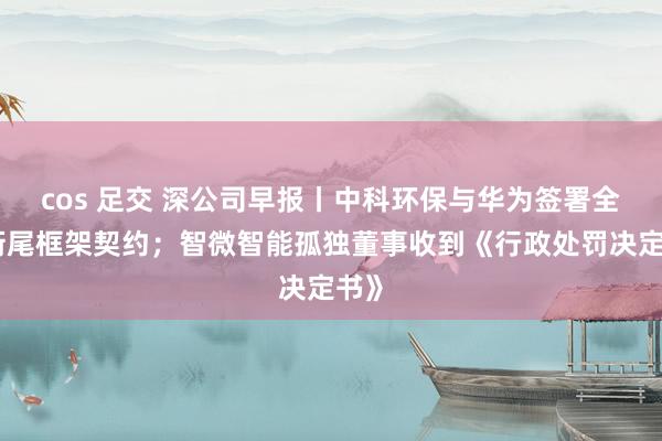 cos 足交 深公司早报丨中科环保与华为签署全面衔尾框架契约；智微智能孤独董事收到《行政处罚决定书》