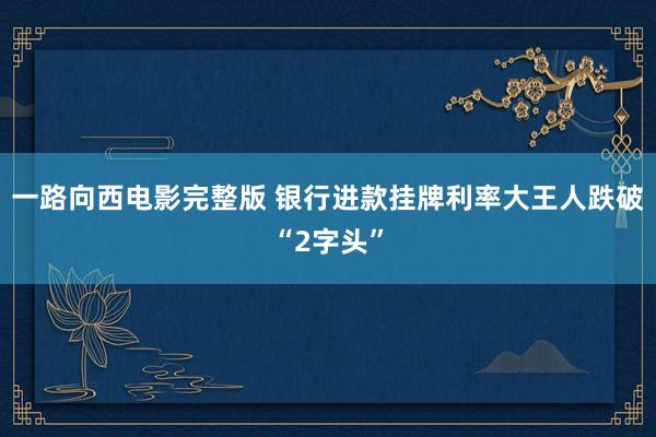 一路向西电影完整版 银行进款挂牌利率大王人跌破“2字头”