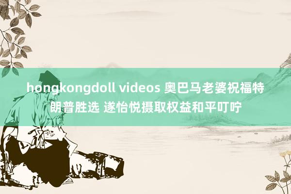 hongkongdoll videos 奥巴马老婆祝福特朗普胜选 遂怡悦摄取权益和平叮咛