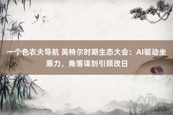 一个色农夫导航 英特尔时期生态大会：AI驱动坐蓐力，角落谋划引颈改日