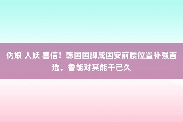 伪娘 人妖 喜信！韩国国脚成国安前腰位置补强首选，鲁能对其能干已久