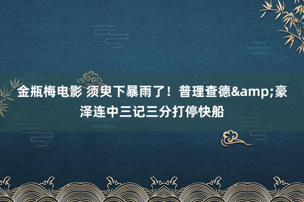 金瓶梅电影 须臾下暴雨了！普理查德&豪泽连中三记三分打停快船