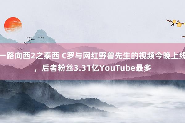 一路向西2之泰西 C罗与网红野兽先生的视频今晚上线，后者粉丝3.31亿YouTube最多