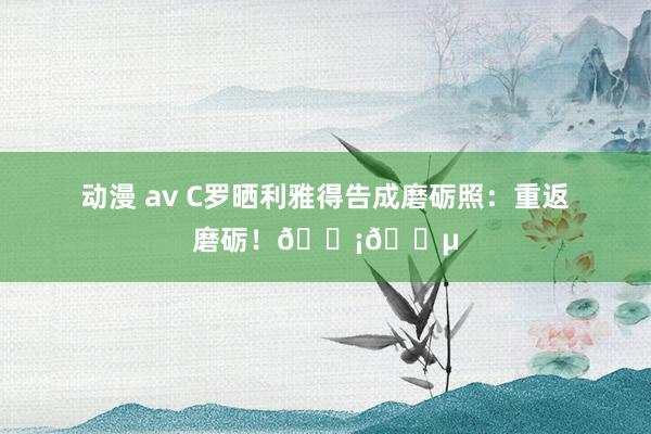 动漫 av C罗晒利雅得告成磨砺照：重返磨砺！🟡🔵