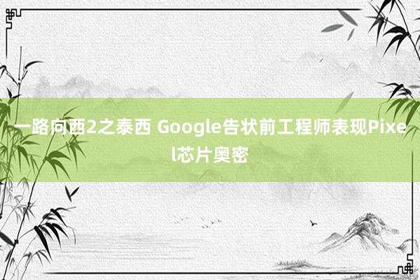 一路向西2之泰西 Google告状前工程师表现Pixel芯片奥密