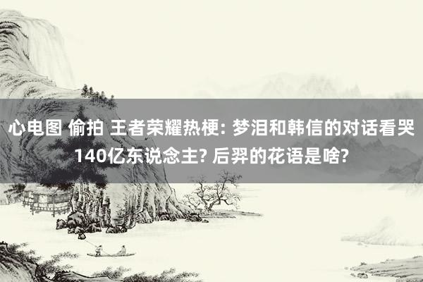 心电图 偷拍 王者荣耀热梗: 梦泪和韩信的对话看哭140亿东说念主? 后羿的花语是啥?