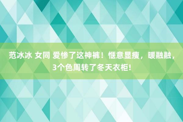 范冰冰 女同 爱惨了这神裤！惬意显瘦，暖融融，3个色周转了冬天衣柜!