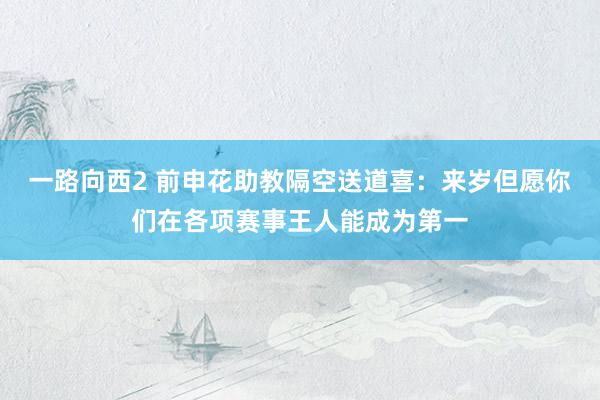 一路向西2 前申花助教隔空送道喜：来岁但愿你们在各项赛事王人能成为第一